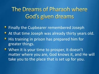 Finally the Cupbearer remembered Joseph
At that time Joseph was already thirty years old.
His training in prison has prepared him for
greater things.
When it is your time to prosper, it doesn’t
matter where you are, God knows it, and He will
take you to the place that is set up for you.
 