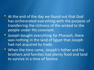 At the end of the day we found out that God
has orchestrated everything with the purpose of
transferring the richness of the wicked to the
people under His covenant.
Joseph bought everything for Pharaoh, there
was nothing in the land of Egypt that Joseph
had not acquired by trade.
When the time came, Joseph’s father and his
brothers and families had plenty food and land
to survive in a time of famine.
 