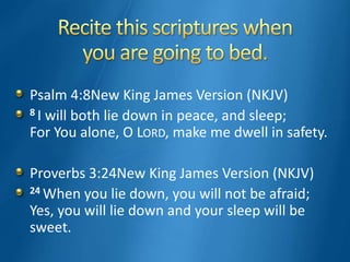 Psalm 4:8New King James Version (NKJV)
8 I will both lie down in peace, and sleep;
For You alone, O LORD, make me dwell in safety.
Proverbs 3:24New King James Version (NKJV)
24 When you lie down, you will not be afraid;
Yes, you will lie down and your sleep will be
sweet.
 