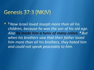 3 Now Israel loved Joseph more than all his
children, because he was the son of his old age.
Also he made him a tunic of many colors. 4 But
when his brothers saw that their father loved
him more than all his brothers, they hated him
and could not speak peaceably to him.
 