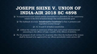 JOSEPH SHINE V. UNION OF
INDIA-AIR 2018 SC 4898
 “A constitutional court cannot remain entrenched in a precedent, for the controversy
relates to the lives of human beings who transcendentally grow.
 The hallmark of a truly ‘transformative Constitution’ is that it promotes and
engenders societal change”.
 14, 15 and 21 of Indian constitution
 without the consent or connivance of that man, such sexual intercourse not
amounting to the offence of rape, is guilty of the offence of adultery,
 For the purposes of sub- section (1), no person other than the husband of the woman
shall be deemed to be aggrieved by any offence punishable under section 497
 