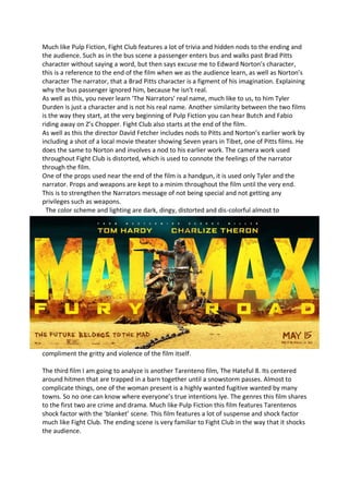 Much like Pulp Fiction, Fight Club features a lot of trivia and hidden nods to the ending and
the audience. Such as in the bus scene a passenger enters bus and walks past Brad Pitts
character without saying a word, but then says excuse me to Edward Norton’s character,
this is a reference to the end of the film when we as the audience learn, as well as Norton’s
character The narrator, that a Brad Pitts character is a figment of his imagination. Explaining
why the bus passenger ignored him, because he isn’t real.
As well as this, you never learn ‘The Narrators’ real name, much like to us, to him Tyler
Durden is just a character and is not his real name. Another similarity between the two films
is the way they start, at the very beginning of Pulp Fiction you can hear Butch and Fabio
riding away on Z’s Chopper. Fight Club also starts at the end of the film.
As well as this the director David Fetcher includes nods to Pitts and Norton’s earlier work by
including a shot of a local movie theater showing Seven years in Tibet, one of Pitts films. He
does the same to Norton and involves a nod to his earlier work. The camera work used
throughout Fight Club is distorted, which is used to connote the feelings of the narrator
through the film.
One of the props used near the end of the film is a handgun, it is used only Tyler and the
narrator. Props and weapons are kept to a minim throughout the film until the very end.
This is to strengthen the Narrators message of not being special and not getting any
privileges such as weapons.
The color scheme and lighting are dark, dingy, distorted and dis-colorful almost to
compliment the gritty and violence of the film itself.
The third film I am going to analyze is another Tarenteno film, The Hateful 8. Its centered
around hitmen that are trapped in a barn together until a snowstorm passes. Almost to
complicate things, one of the woman present is a highly wanted fugitive wanted by many
towns. So no one can know where everyone’s true intentions lye. The genres this film shares
to the first two are crime and drama. Much like Pulp Fiction this film features Tarentenos
shock factor with the ‘blanket’ scene. This film features a lot of suspense and shock factor
much like Fight Club. The ending scene is very familiar to Fight Club in the way that it shocks
the audience.
 