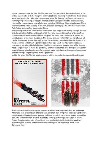 In true tarenteno style, he shot this film on 65mm film with classic Panavision lenses in the
widest aspect ratio of 2.76. This gives his film depth and meaning. The last time these lenses
were used was in the 196os, due to their wide angle the director can fit more in the shot,
further giving it meaning and depth. All shots of this were performed by Bob Richardson,
him and Tarenteno have a long relationship including Kill Bill and Django Unchanged. Much
like many of the actors starting in this film, the actor portraying ‘The little man’ worked on
Pulp Fiction as the coffee shop robber Ringo.
The opening shot of the film is almost interrupted by a stage coach tearing through the shot
and changing the shot to a wide angle shot. They also changed the colour of the sky from
pure white to different shades of blue, this gives the film a tone. A silhouette is used to
introduce one of the main characters. This is used because rather than use narration, a lot
can be determined from a shot such as this, the audience can tell whether the character is
male or female and can get a general idea of their age. Much like how Samuel Jacksons
character is introduced in Pulp Fiction. This film is a statement showing that a film doesn’t
need a large budget to make it a good one, Tarenteno uses shots that disregard the use for
large lights and lots of equipment. Tarenteno is trying to tell young film makers his message
of not needing a large budget to make a good film.
Unlike the other this film is a western, and is set in a far earlier time period than the rest.
The fourth and final film I am going to analyze is Mad Max Fury Road, directed by George
Miller and shot by John Seal. It follows Max, a broken man living in an apolitical word where
people worth ship gasoline and worship gods that preach fire and blood spread by modified
cars. The camera man on this film invented a technique of using a plain DSLR as a view
finder. The cinematography of this film is very familiar to Pulp Fiction in the way that
everything was planned and calculated and nothing was left to chance, much like a
Tarenteno film.
 