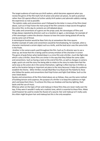 The target audience of mad max are thrill seekers, which becomes apparent when you
review the genre of the film itself, full of action and action set pieces. As well as practical
rather than CGI special effects to further satisfy thrill seekers and adrenalin addicts making
the experience as real as possible.
The stylistic codes and conventions aren’t followed to the letter in many of the films listed
above, such as in Pulp Fiction the main prop of the film contents is kept secret throughout
the entire film, to this day its contents are still debated about.
The codes and conventions of a genre are the props used, the stereotypes of films and
things always repeated by directors such as a location or again, a stereotype, for example of
a film stereotype is when the director chooses to have the actors being picked off one by
one by some sort of threat.
A stereotypical location would be New York city at somewhere like time square.
Another example of codes and conventions would be foreshadowing, for example, when a
character mentioned a certain object such as a knife, and the lead actor uses the same knife
in the finale.
Another is the camera work used throughout the film. Such as if a director was to use a
close up, we know that this is being used to convey emotion of the character in screen
The genre of pulp fiction when boiled down is a crime film and a thriller, much like fight club
which is also a thriller, these films are similar in the way that they follow the same codes
and conventions. Such as having a twist at the end of the film, as well as changes in camera
angle, quick cuts and the story line being able to relate to the story to make them feel the
same way as the actors do in the scenes themselves. Lighting is often low key in thrillers as
well as the location being an important set piece to the story because it helps the audience
establish the theme. Other thrillers include Mad Max Fury Road and The Hateful 8, these
also follow the quotes and conventions that Pulp Fiction and Fight Club follow. Such as the
ones listed above.
Quotes and conventions of the films listed above are as follows, they use the same method
of building tension and suspense, the purpose of a thriller is to keep the audience on high
alert and keep them there. To achieve this they use shadows and low key lighting, flash
backs and the use of music.
Whereas when on the topic of hair and makeup in these films they are never really over the
top, if they were it wouldn’t really set a realistic tone, which is essential to these films. Make
could however be used to create the illusion of a wound. Hair and makeup isn’t really used,
the villain might be given hair and makeup but this is the only exception.
 