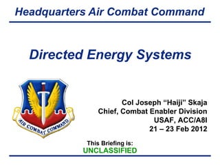 Headquarters Air Combat Command


  Directed Energy Systems


                      Col Joseph “Haiji” Skaja
               Chief, Combat Enabler Division
                              USAF, ACC/A8I
                             21 – 23 Feb 2012
           This Briefing is:
           UNCLASSIFIED
 