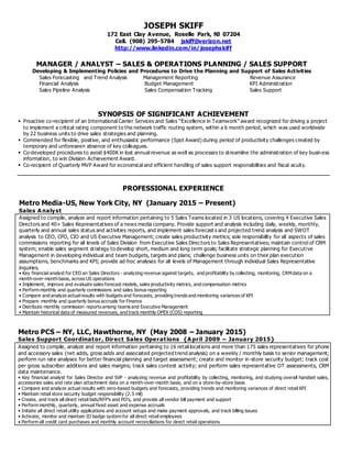 JOSEPH SKIFF
172 East Clay Avenue, Roselle Park, NJ 07204
Cell. (908) 295-5784 jskiff@verizon.net
http://www.linkedin.com/in/josephskiff
MANAGER / ANALYST – SALES & OPERATIONS PLANNING / SALES SUPPORT
Developing & Implementing Policies and Procedures to Drive the Planning and Support of Sales Activities
Sales Forecasting and Trend Analysis Management Reporting Revenue Assurance
Financial Analysis Budget Management KPI Administration
Sales Pipeline Analysis Sales Compensation Tracking Sales Support
SYNOPSIS OF SIGNIFICANT ACHIEVEMENT
 Proactive co-recipient of an International Carrier Services and Sales “Excellence in Teamwork” award recognized for driving a project
to implement a critical rating component to the network traffic routing system, within a 6 month period, which was used worldwide
by 22 business units to drive sales strategies and planning.
 Commended for flexible, positive, and enthusiastic performance (Spot Award) during period of productivity challenges created by
temporary and unforeseen absence of key colleagues.
 Co-developed procedures to avoid $400K in lost annual revenue as well as processes to streamline the administration of key busin ess
information, to win Division Achievement Award.
 Co-recipient of Quarterly MVP Award for economical and efficient handling of sales support responsibilities and fiscal acuity.
PROFESSIONAL EXPERIENCE
Metro Media-US, New York City, NY (January 2015 – Present)
Sales A nalyst
Assigned to compile, analyze and report information pertaining to 5 Sales Teams located in 3 US locations, covering 4 Executive Sales
Directors and 40+ Sales Representatives of a news media company. Provide support and analysis including daily, weekly, monthly,
quarterly and annual sales status and activities reports, and implement sales forecast s and projected trend analysis and SWOT
analysis to CEO, CFO, CIO and US Executive Management; create sales productivity metrics; sole responsibility for all aspects of sales
commissions reporting for all levels of Sales Division from Executive Sales Directors to Sales Representatives; maintain control of CRM
system; enable sales segment strategy to develop short, medium and long term goals; facilitate strategic planning for Executive
Management in developing individual and team budgets, targets and plans; challenge business units on their plan execution
assumptions, benchmarks and KPI; provide ad-hoc analyses for all levels of Management through individual Sales Representative
inquiries.
• Key financial analyst for CEO an Sales Directors - analyzing revenue against targets, and profitability by collecting, monitoring, CRMdata on a
month-over-month basis, across US operations
• Implement, improve and evaluate sales forecast models, sales productivity metrics, and compensation metrics
• Perform monthly and quarterly commissions and sales bonus reporting
• Compare and analyze actualresults with budgets and forecasts, providing trends and monitoring variances of KPI
• Prepare monthly and quarterly bonus accruals for Finance
• Distribute monthly commission reports among teams and Executive Management
• Maintain historical data of measured revenues, and track monthly OPEX (COS) reporting
Metro PCS – NY, LLC, Hawthorne, NY (May 2008 – January 2015)
Sales Support Coordinator, Direct Sales Operations {A pril 2009 – January 2015}
Assigned to compile, analyze and report information pertaining to 16 retail locations and more than 175 sales representatives for phone
and accessory sales (net adds, gross adds and associated projected trend analysis) on a weekly / monthly basis to senior management;
perform run rate analyses for better financial planning and target assessment; create and monitor in-store security budget; track cost
per gross subscriber additions and sales margins; track sales contest activity; and perform sales representative OT assessments, CRM
data maintenance.
• Key financial analyst for Sales Director and SVP - analyzing revenue and profitability by collecting, monitoring, and studying overall handset sales,
accessories sales and rate plan attachment data on a month-over-month basis, and on a store-by-store basis
• Compare and analyze actual results with zero-based budgets and forecasts, providing trends and monitoring variances of direct retail KPI
• Maintain retail store security budget responsibility (2.5 mil)
• Create, and track all direct retail bids/RFP’s and PO’s, and provide all vendor bill payment and support
• Perform monthly, quarterly, annual fixed asset and expense accruals
• Initiate all direct retail utility applications and account setups and make payment approvals, and track billing issues
• Activate, monitor and maintain ID badge system for all direct retail employees
• Perform all credit card purchases and monthly account reconciliations for direct retail operations
 