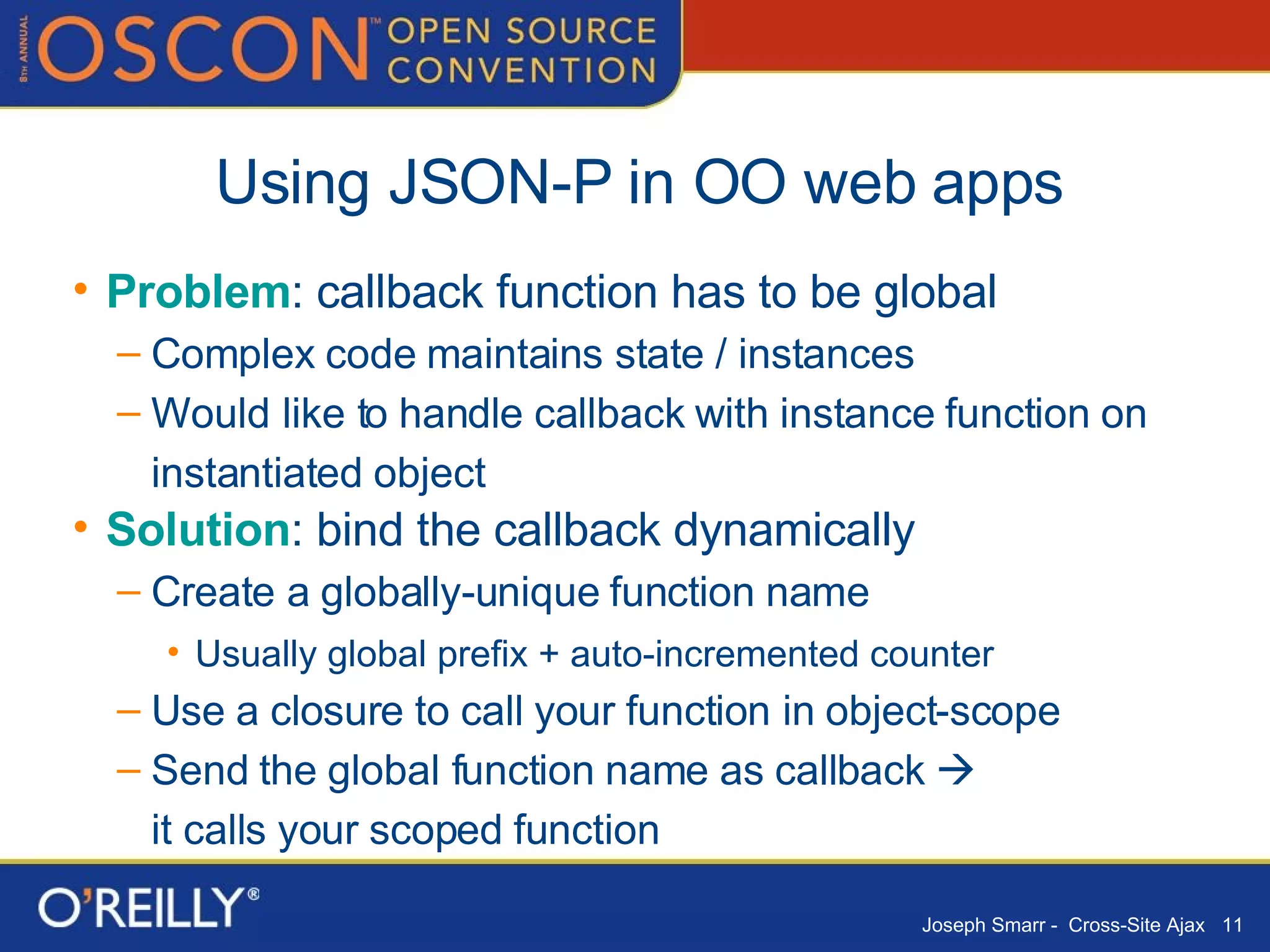Using JSON-P in OO web apps Problem : callback function has to be global Complex code maintains state / instances Would like to handle callback with instance function on instantiated object Solution : bind the callback dynamically Create a globally-unique function name Usually global prefix + auto-incremented counter Use a closure to call your function in object-scope Send the global function name as callback     it calls your scoped function 
