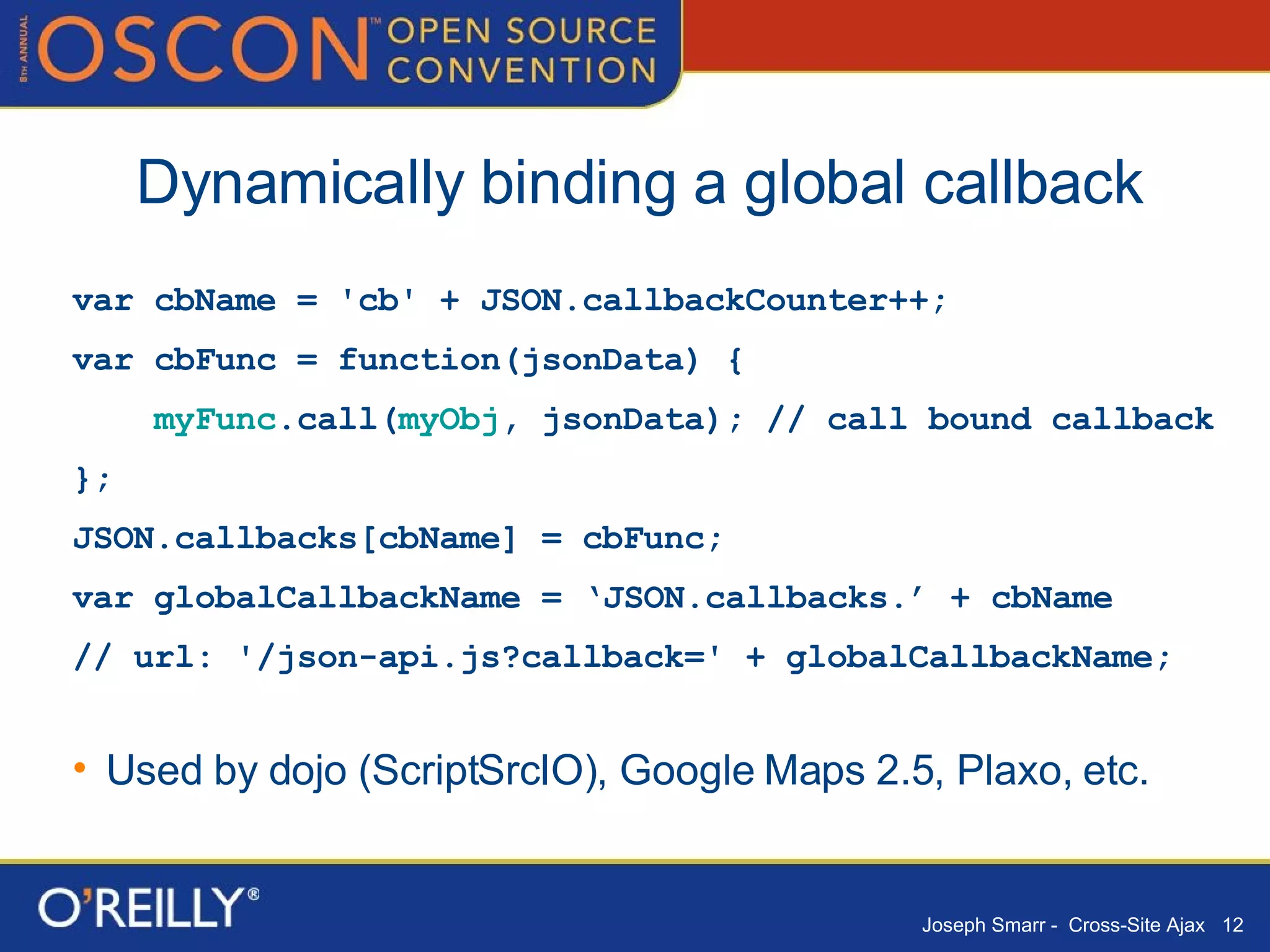Dynamically binding a global callback var cbName = 'cb' + JSON.callbackCounter++; var cbFunc = function(jsonData) { myFunc .call( myObj , jsonData); // call bound callback }; JSON.callbacks[cbName] = cbFunc; var globalCallbackName = ‘JSON.callbacks.’ + cbName // url: '/json-api.js?callback=' + globalCallbackName; Used by dojo (ScriptSrcIO), Google Maps 2.5, Plaxo, etc.  