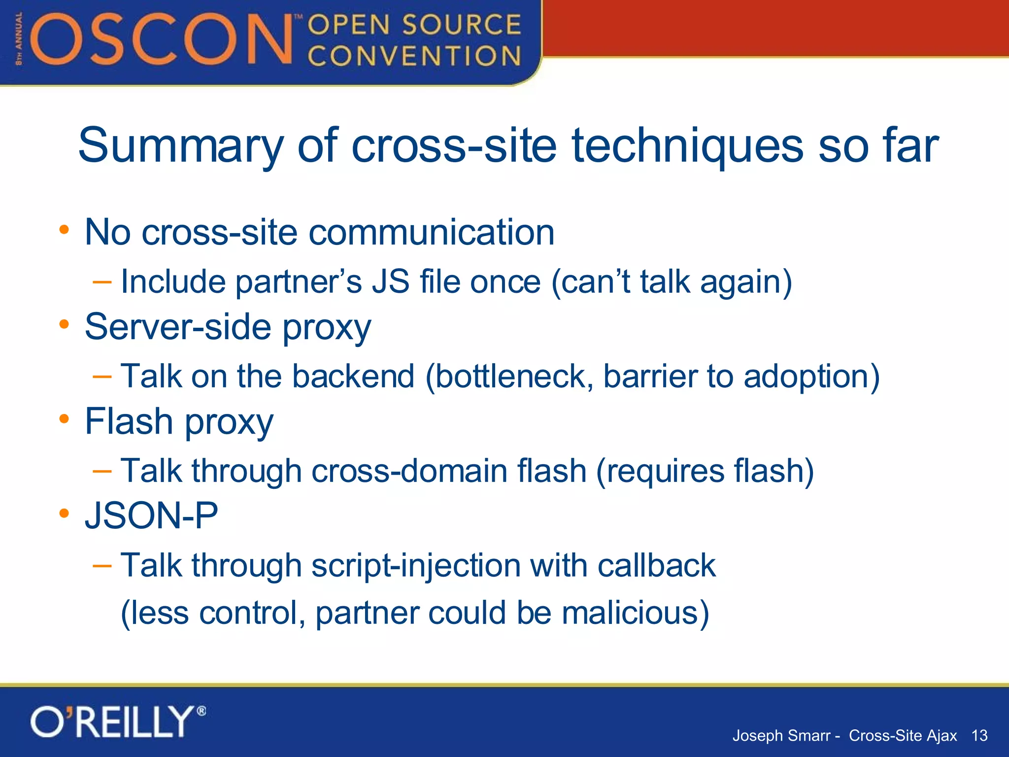 Summary of cross-site techniques so far No cross-site communication Include partner’s JS file once (can’t talk again) Server-side proxy Talk on the backend (bottleneck, barrier to adoption) Flash proxy Talk through cross-domain flash (requires flash) JSON-P Talk through script-injection with callback  (less control, partner could be malicious) 