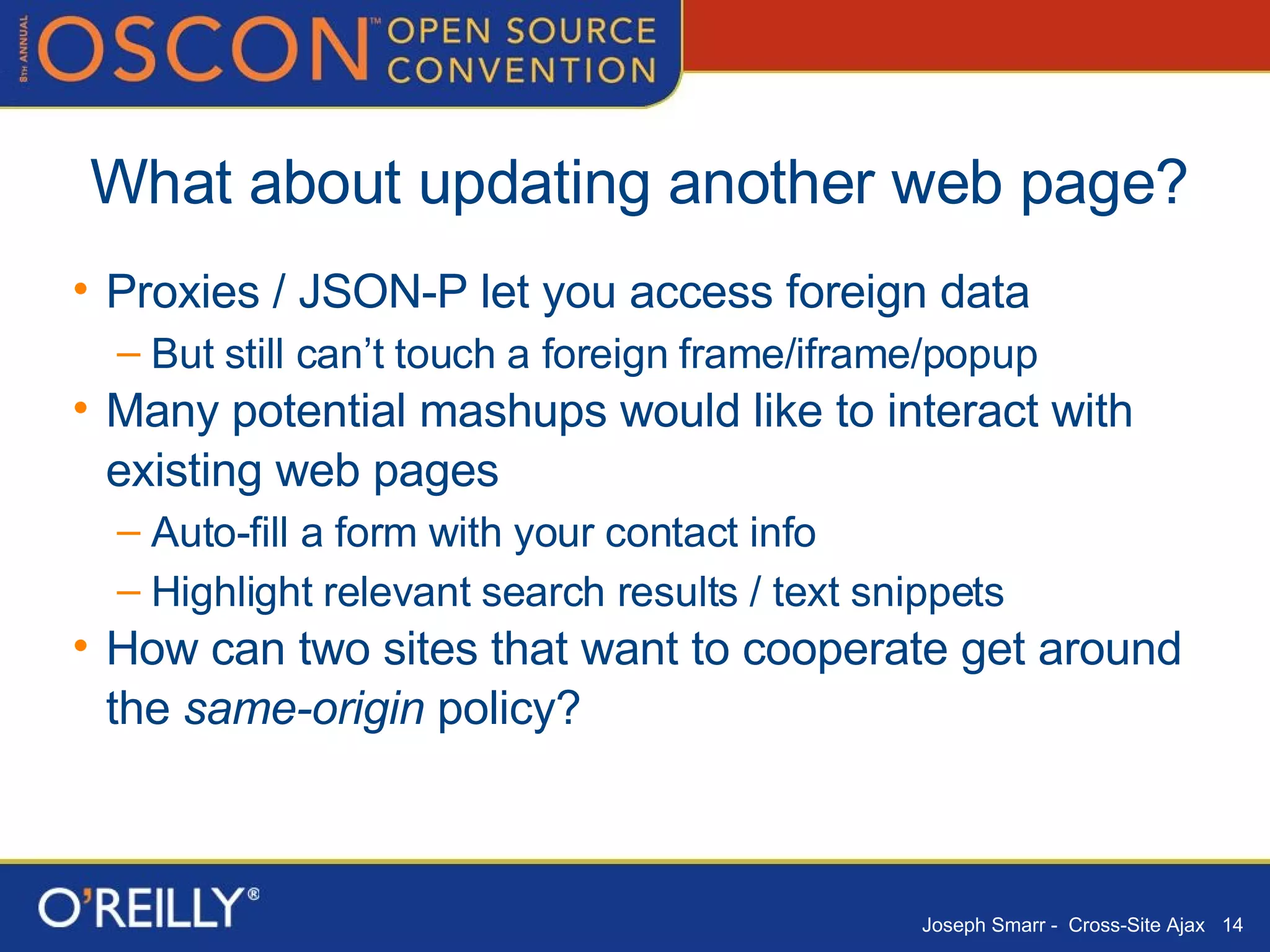 What about updating another web page? Proxies / JSON-P let you access foreign data But still can’t touch a foreign frame/iframe/popup Many potential mashups would like to interact with existing web pages Auto-fill a form with your contact info Highlight relevant search results / text snippets How can two sites that want to cooperate get around the  same-origin  policy? 