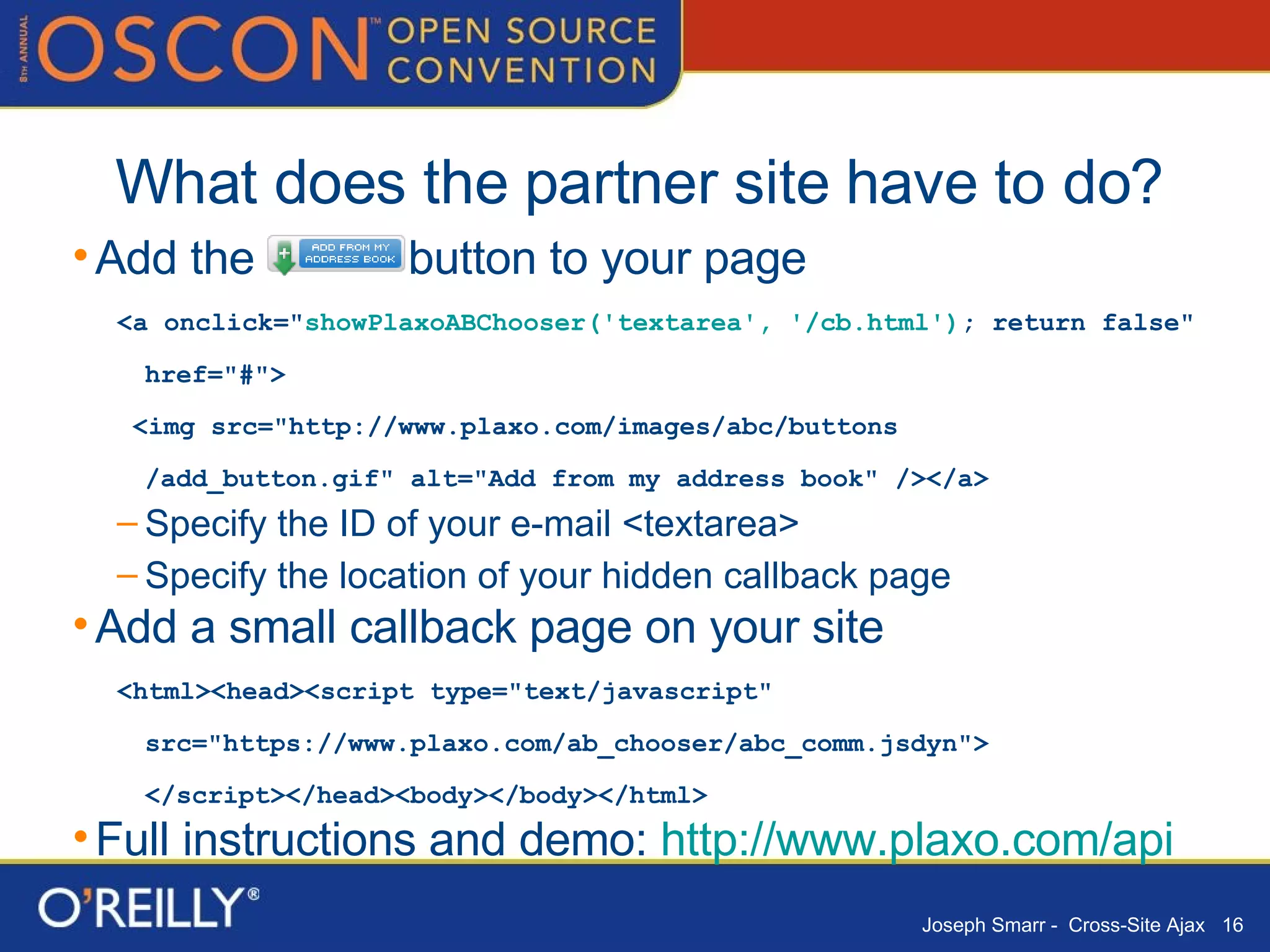 What does the partner site have to do? Add the  button to your page <a onclick=" showPlaxoABChooser('textarea', '/cb.html') ; return false" href="#"> <img src="http://www.plaxo.com/images/abc/buttons /add_button.gif" alt="Add from my address book" /></a> Specify the ID of your e-mail <textarea> Specify the location of your hidden callback page Add a small callback page on your site <html><head><script type="text/javascript" src="https://www.plaxo.com/ab_chooser/abc_comm.jsdyn"> </script></head><body></body></html> Full instructions and demo:  http:// www.plaxo.com/api 