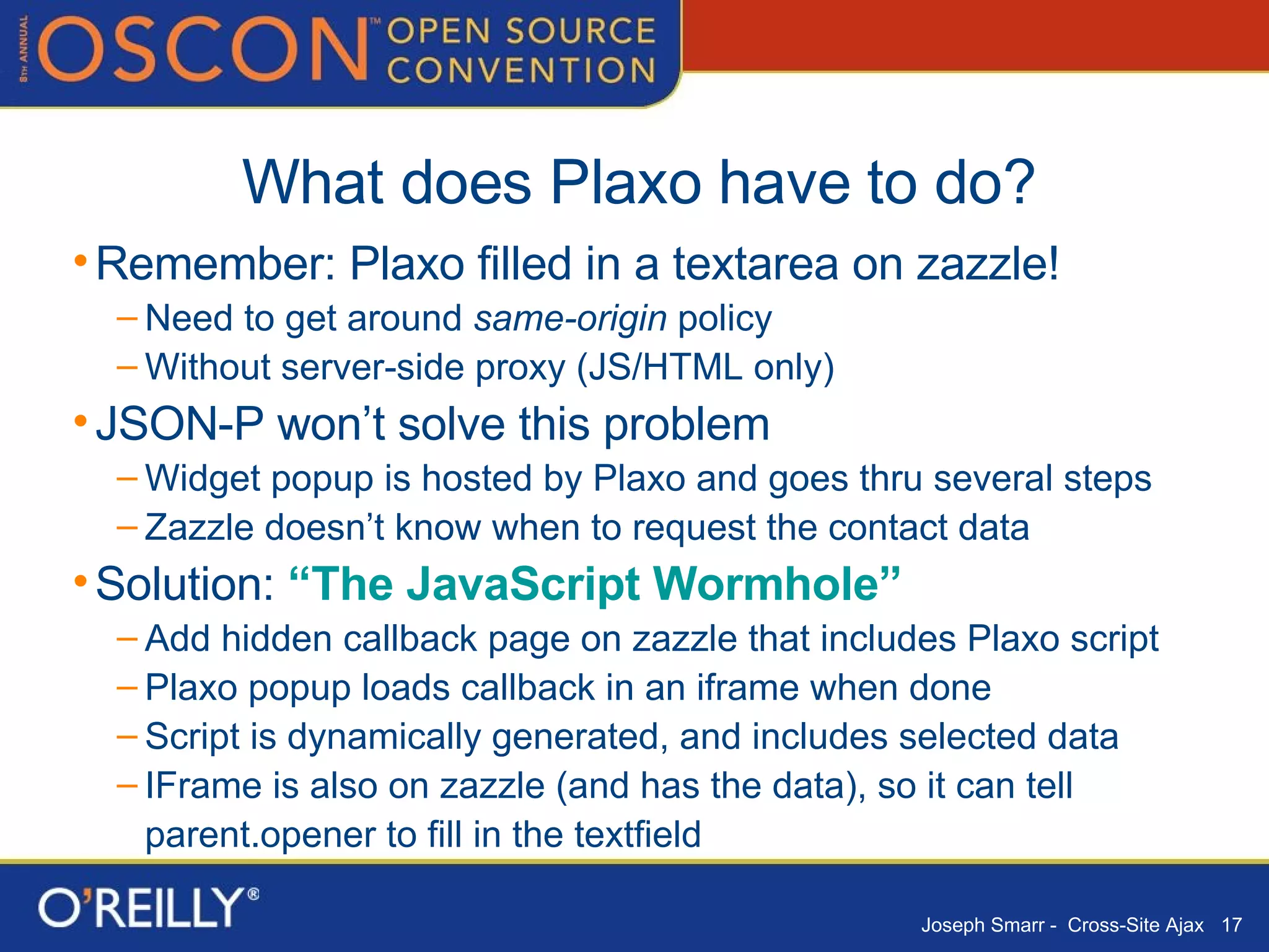 What does Plaxo have to do? Remember: Plaxo filled in a textarea on zazzle! Need to get around  same-origin  policy Without server-side proxy (JS/HTML only) JSON-P won’t solve this problem Widget popup is hosted by Plaxo and goes thru several steps Zazzle doesn’t know when to request the contact data Solution:  “The JavaScript Wormhole” Add hidden callback page on zazzle that includes Plaxo script Plaxo popup loads callback in an iframe when done Script is dynamically generated, and includes selected data IFrame is also on zazzle (and has the data), so it can tell parent.opener to fill in the textfield 