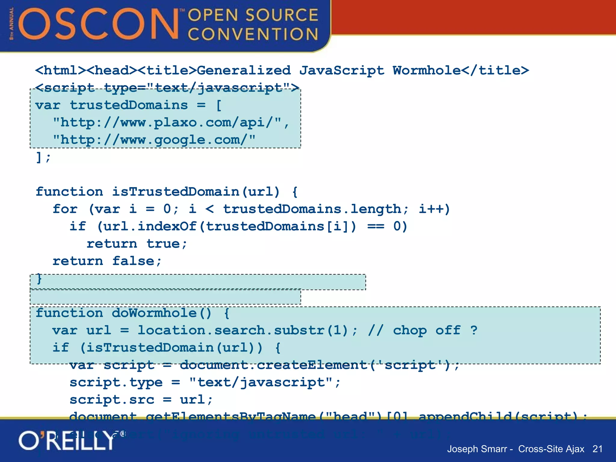 <html><head><title>Generalized JavaScript Wormhole</title> <script type="text/javascript"> var trustedDomains = [ "http://www.plaxo.com/api/", "http://www.google.com/" ]; function isTrustedDomain(url) { for (var i = 0; i < trustedDomains.length; i++) if (url.indexOf(trustedDomains[i]) == 0)  return true; return false; } function doWormhole() { var url = location.search.substr(1); // chop off ? if (isTrustedDomain(url)) { var script = document.createElement('script'); script.type = "text/javascript"; script.src = url; document.getElementsByTagName("head")[0].appendChild(script); } else alert("ignoring untrusted url: " + url); } </script></head><body onload="doWormhole()"></body></html> 