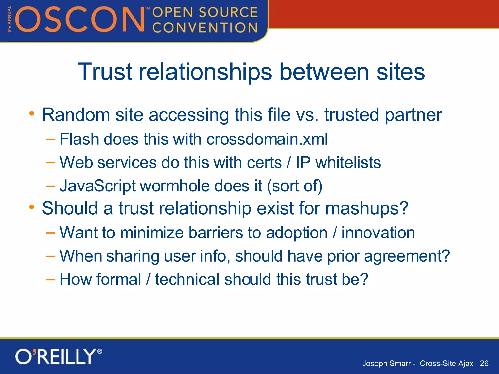 Trust relationships between sites Random site accessing this file vs. trusted partner Flash does this with crossdomain.xml Web services do this with certs / IP whitelists JavaScript wormhole does it (sort of) Should a trust relationship exist for mashups? Want to minimize barriers to adoption / innovation When sharing user info, should have prior agreement? How formal / technical should this trust be? 