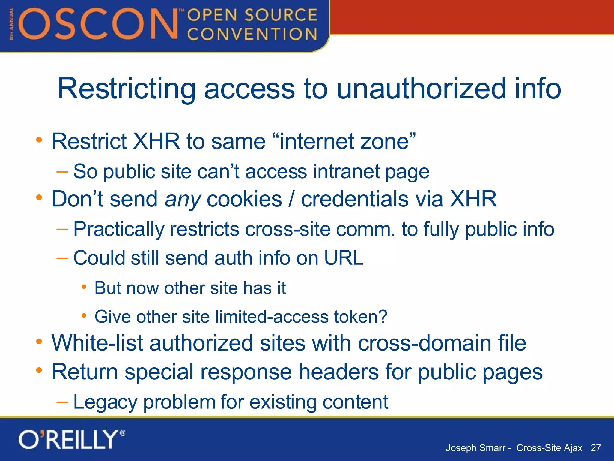 Restricting access to unauthorized info Restrict XHR to same “internet zone” So public site can’t access intranet page Don’t send  any  cookies / credentials via XHR Practically restricts cross-site comm. to fully public info Could still send auth info on URL But now other site has it Give other site limited-access token? White-list authorized sites with cross-domain file Return special response headers for public pages Legacy problem for existing content 
