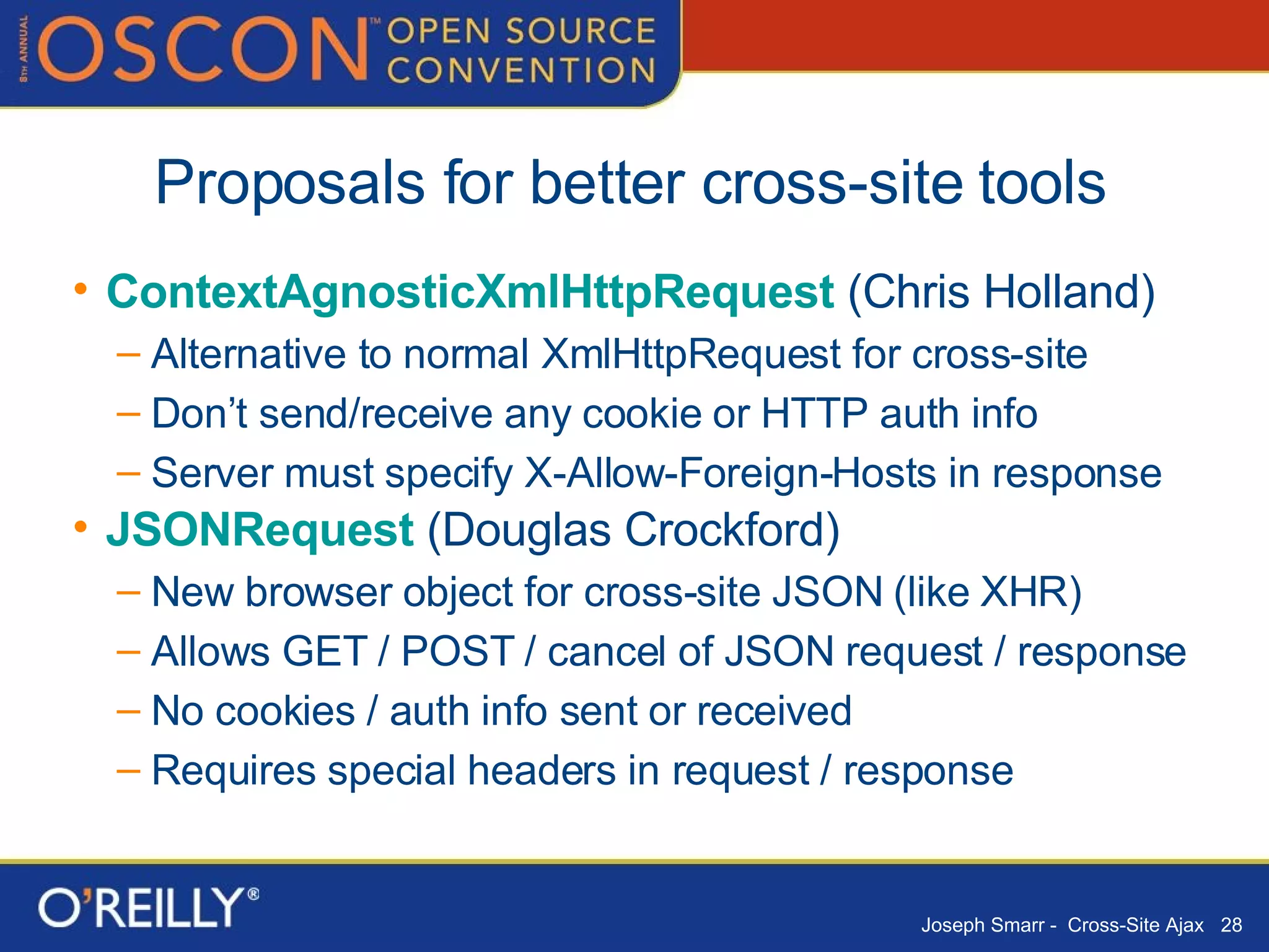 Proposals for better cross-site tools  ContextAgnosticXmlHttpRequest  (Chris Holland) Alternative to normal XmlHttpRequest for cross-site Don’t send/receive any cookie or HTTP auth info Server must specify X-Allow-Foreign-Hosts in response JSONRequest  (Douglas Crockford) New browser object for cross-site JSON (like XHR) Allows GET / POST / cancel of JSON request / response No cookies / auth info sent or received Requires special headers in request / response 
