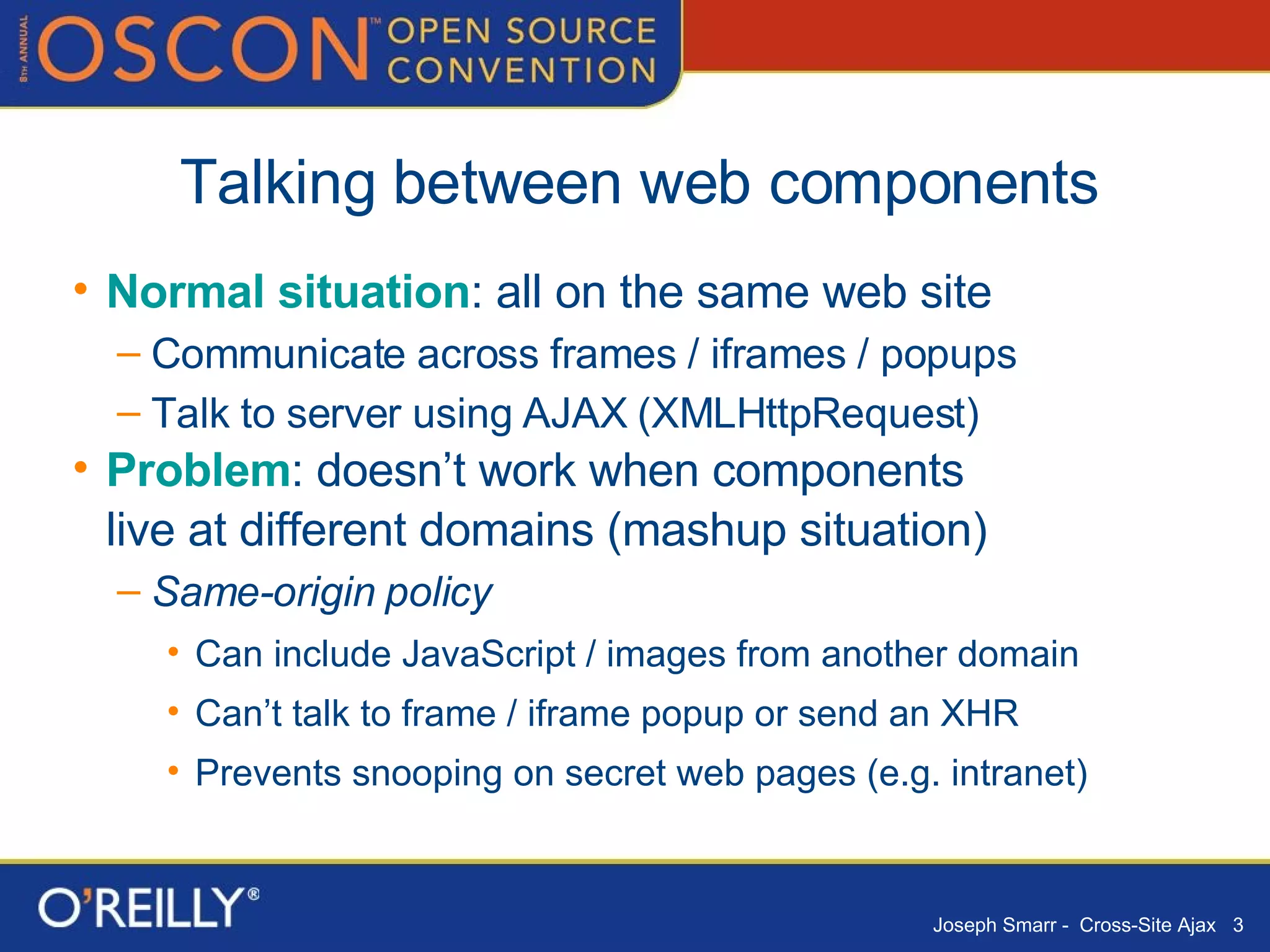 Talking between web components Normal situation : all on the same web site Communicate across frames / iframes / popups Talk to server using AJAX (XMLHttpRequest) Problem : doesn’t work when components  live at different domains (mashup situation) Same-origin   policy Can include JavaScript / images from another domain Can’t talk to frame / iframe popup or send an XHR Prevents snooping on secret web pages (e.g. intranet) 
