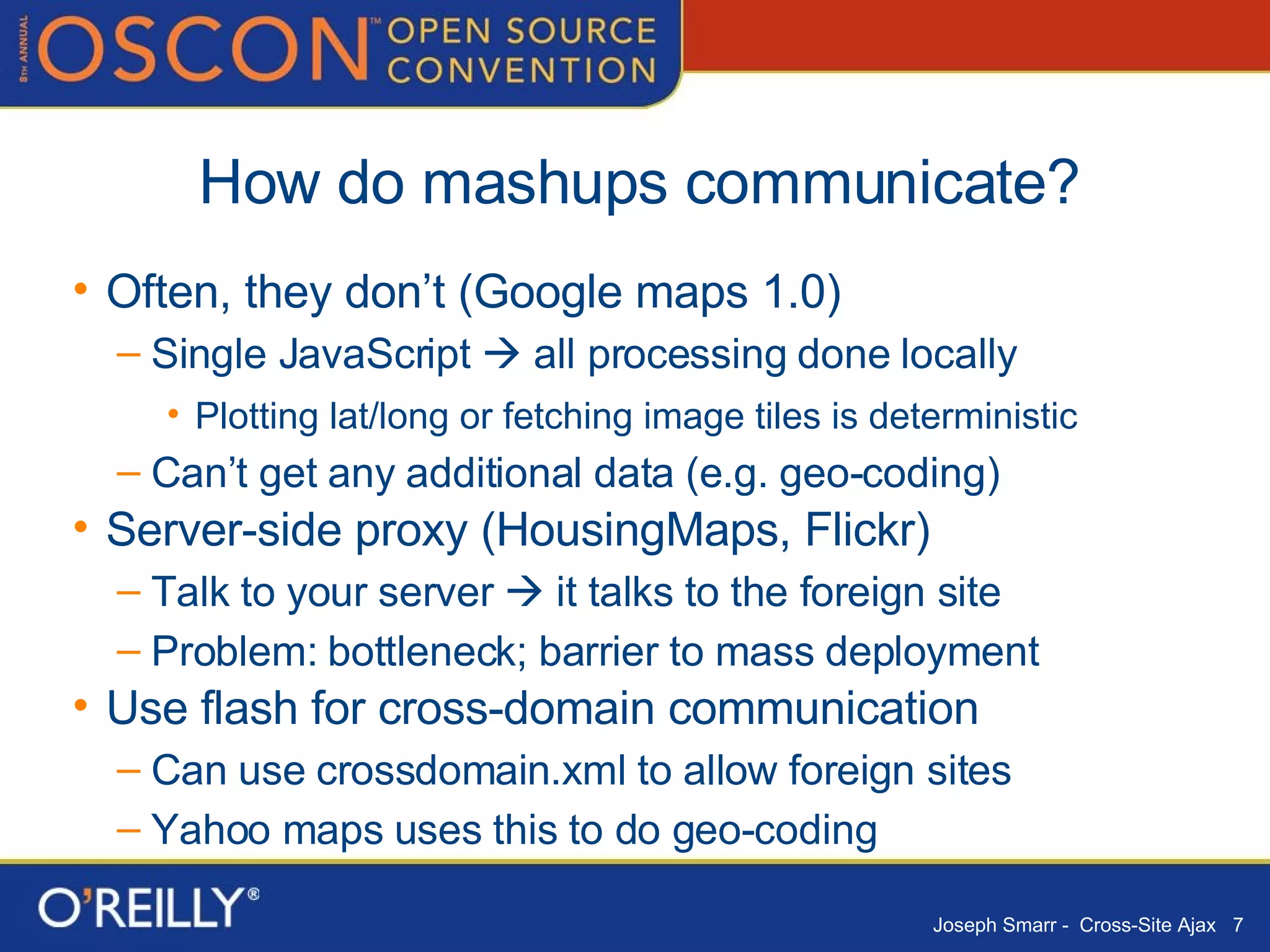 How do mashups communicate? Often, they don’t (Google maps 1.0) Single JavaScript    all processing done locally Plotting lat/long or fetching image tiles is deterministic Can’t get any additional data (e.g. geo-coding) Server-side proxy (HousingMaps, Flickr) Talk to your server    it talks to the foreign site Problem: bottleneck; barrier to mass deployment Use flash for cross-domain communication Can use crossdomain.xml to allow foreign sites Yahoo maps uses this to do geo-coding 