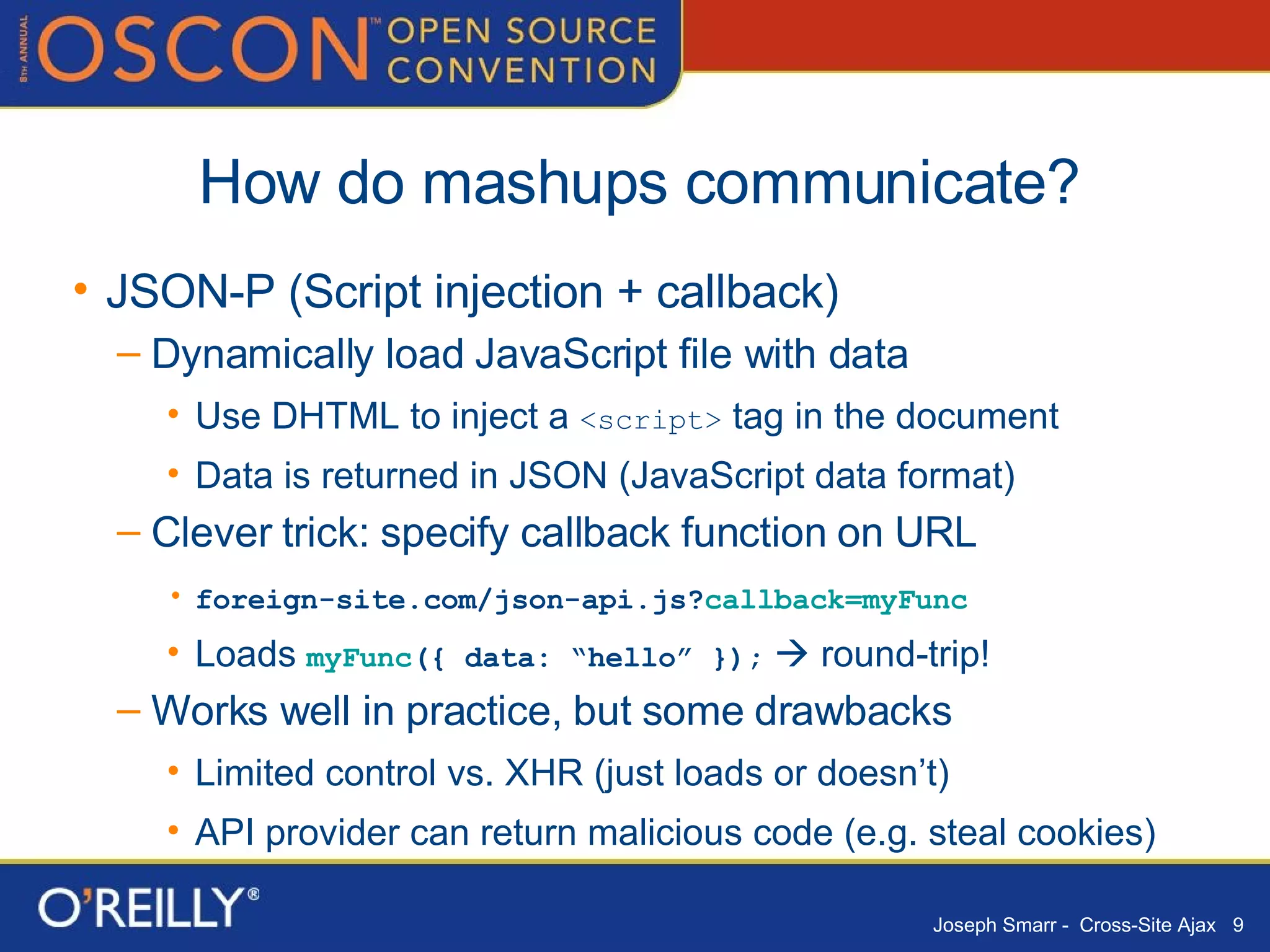 How do mashups communicate? JSON-P (Script injection + callback) Dynamically load JavaScript file with data Use DHTML to inject a  <script>  tag in the document Data is returned in JSON (JavaScript data format) Clever trick: specify callback function on URL foreign-site.com/json-api.js? callback=myFunc Loads  myFunc ({ data: “hello” });     round-trip! Works well in practice, but some drawbacks Limited control vs. XHR (just loads or doesn’t) API provider can return malicious code (e.g. steal cookies) 