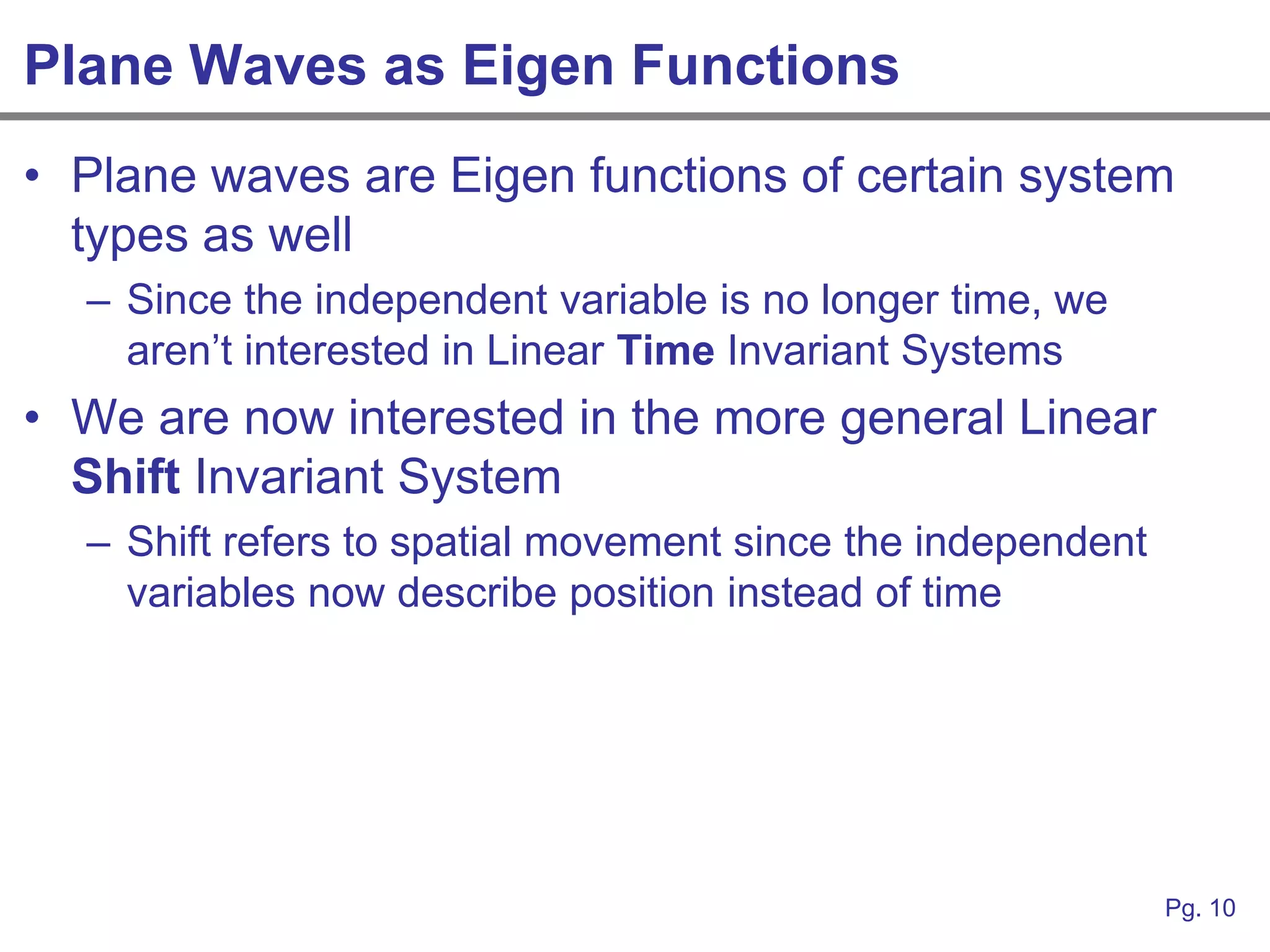 Plane Waves as Eigen Functions
• Plane waves are Eigen functions of certain system
  types as well
  – Since the independent variable is no longer time, we
    aren‟t interested in Linear Time Invariant Systems
• We are now interested in the more general Linear
  Shift Invariant System
  – Shift refers to spatial movement since the independent
    variables now describe position instead of time




                                                             Pg. 10
 