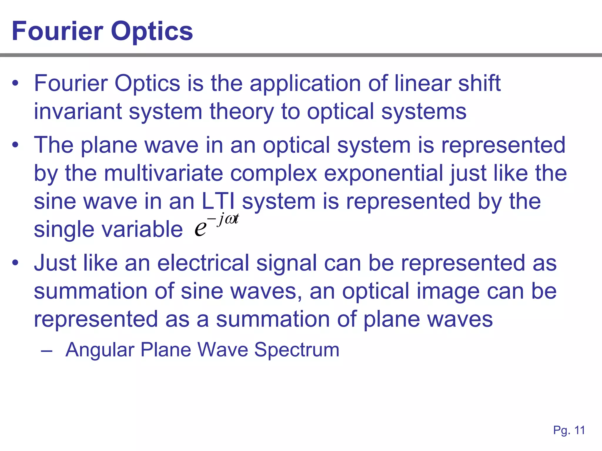 Fourier Optics
• Fourier Optics is the application of linear shift
  invariant system theory to optical systems
• The plane wave in an optical system is represented
  by the multivariate complex exponential just like the
  sine wave in an LTI system is represented by the
                     jt
  single variable e
• Just like an electrical signal can be represented as
  summation of sine waves, an optical image can be
  represented as a summation of plane waves
  – Angular Plane Wave Spectrum


                                                     Pg. 11
 