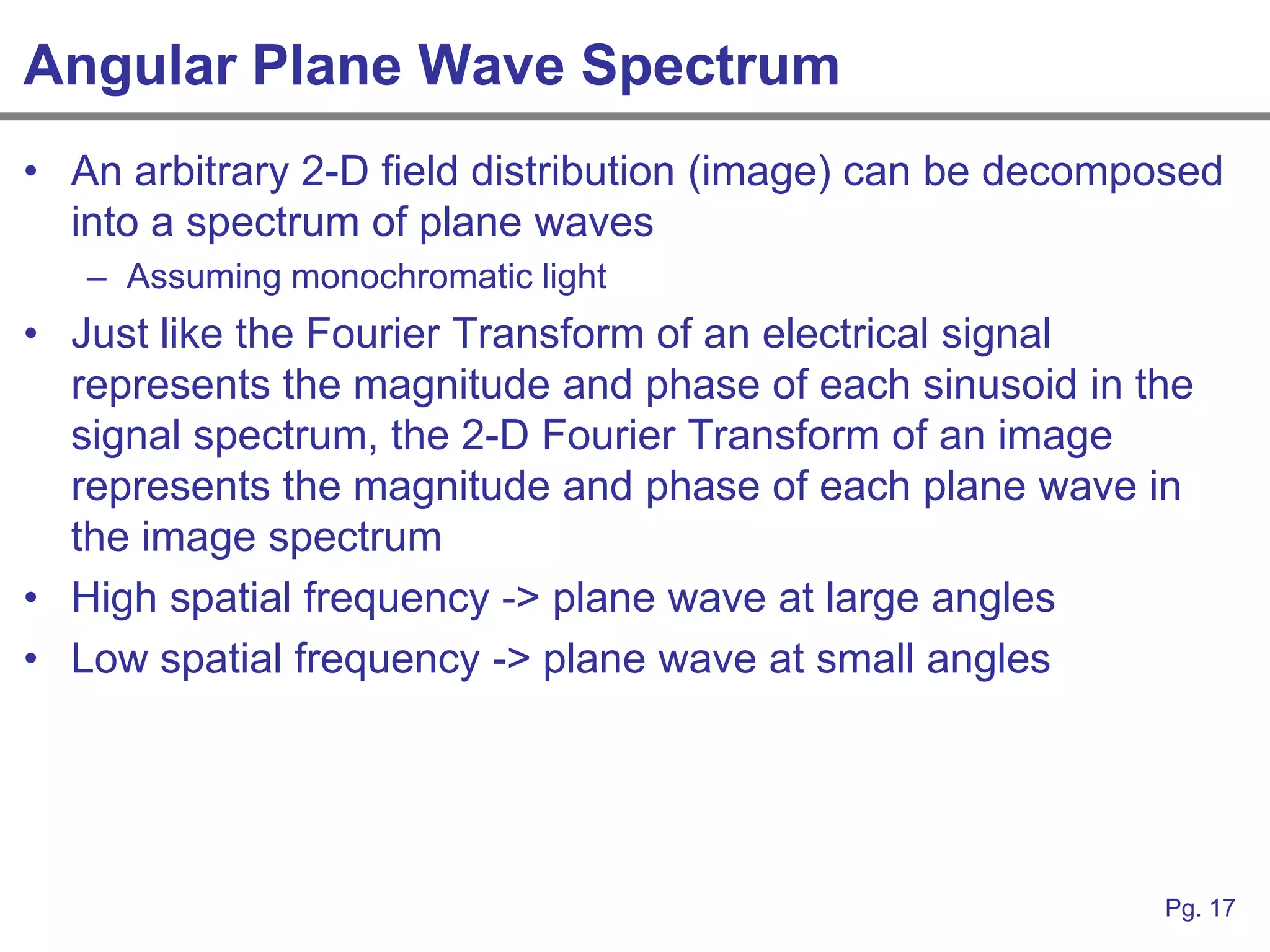 Angular Plane Wave Spectrum
• An arbitrary 2-D field distribution (image) can be decomposed
  into a spectrum of plane waves
   – Assuming monochromatic light
• Just like the Fourier Transform of an electrical signal
  represents the magnitude and phase of each sinusoid in the
  signal spectrum, the 2-D Fourier Transform of an image
  represents the magnitude and phase of each plane wave in
  the image spectrum
• High spatial frequency -> plane wave at large angles
• Low spatial frequency -> plane wave at small angles




                                                           Pg. 17
 
