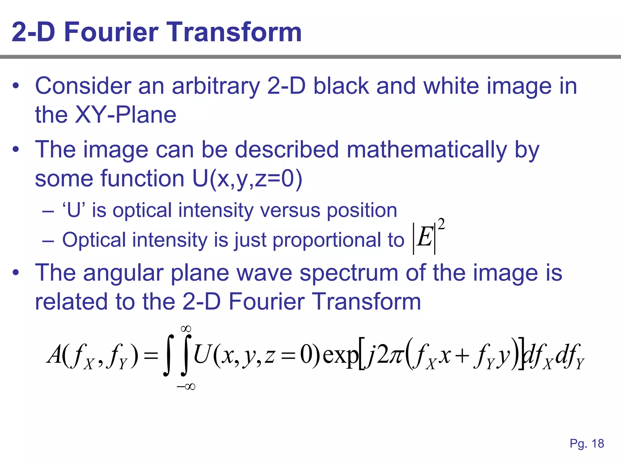 2-D Fourier Transform
• Consider an arbitrary 2-D black and white image in
  the XY-Plane
• The image can be described mathematically by
  some function U(x,y,z=0)
  – „U‟ is optical intensity versus position
                                                       2
  – Optical intensity is just proportional to      E
• The angular plane wave spectrum of the image is
  related to the 2-D Fourier Transform
                    
   A( f X , fY )   U ( x, y, z  0) exp j 2  f X x  fY y df X dfY
                    


                                                                        Pg. 18
 