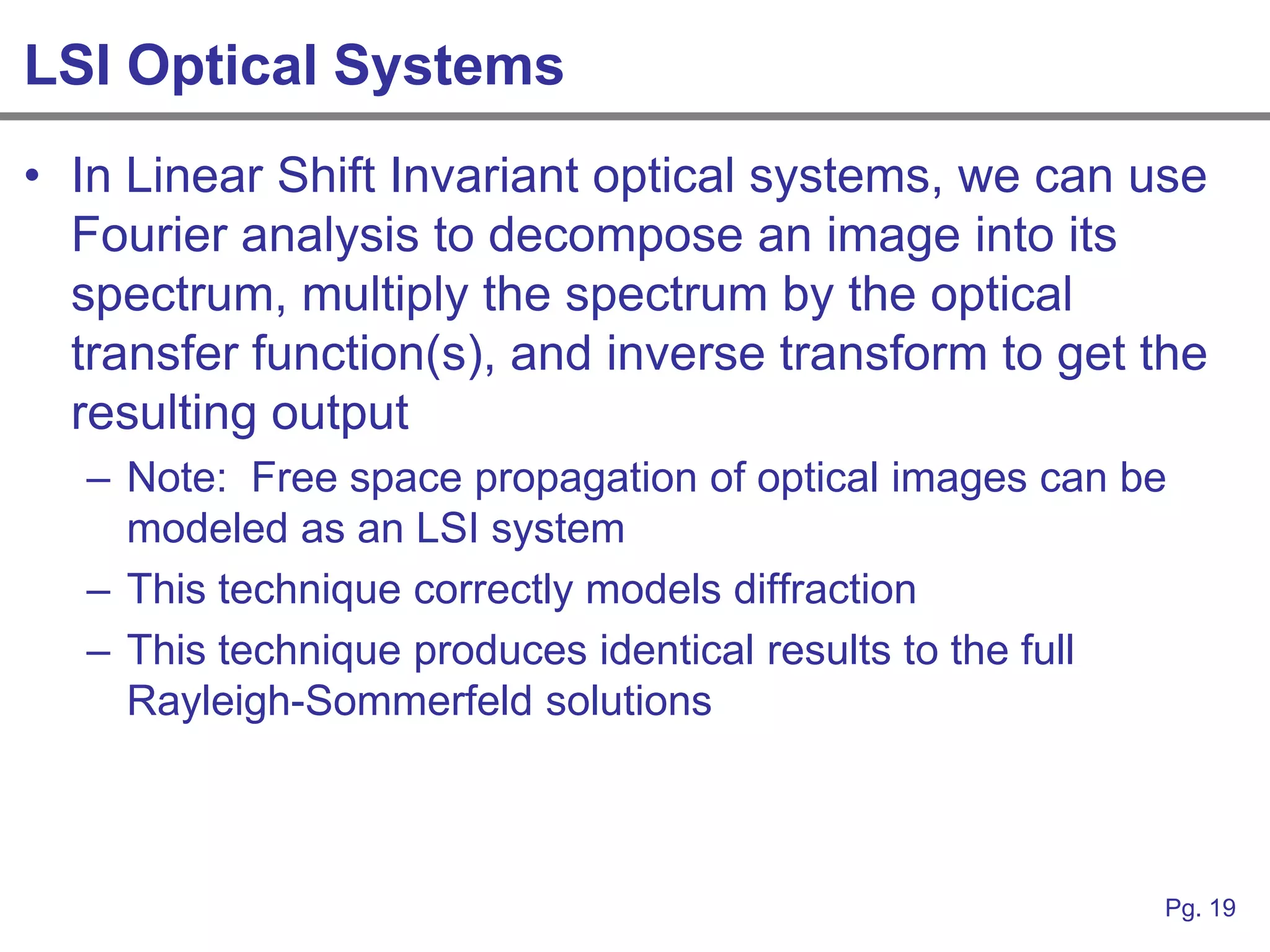 LSI Optical Systems
• In Linear Shift Invariant optical systems, we can use
  Fourier analysis to decompose an image into its
  spectrum, multiply the spectrum by the optical
  transfer function(s), and inverse transform to get the
  resulting output
   – Note: Free space propagation of optical images can be
     modeled as an LSI system
   – This technique correctly models diffraction
   – This technique produces identical results to the full
     Rayleigh-Sommerfeld solutions



                                                         Pg. 19
 