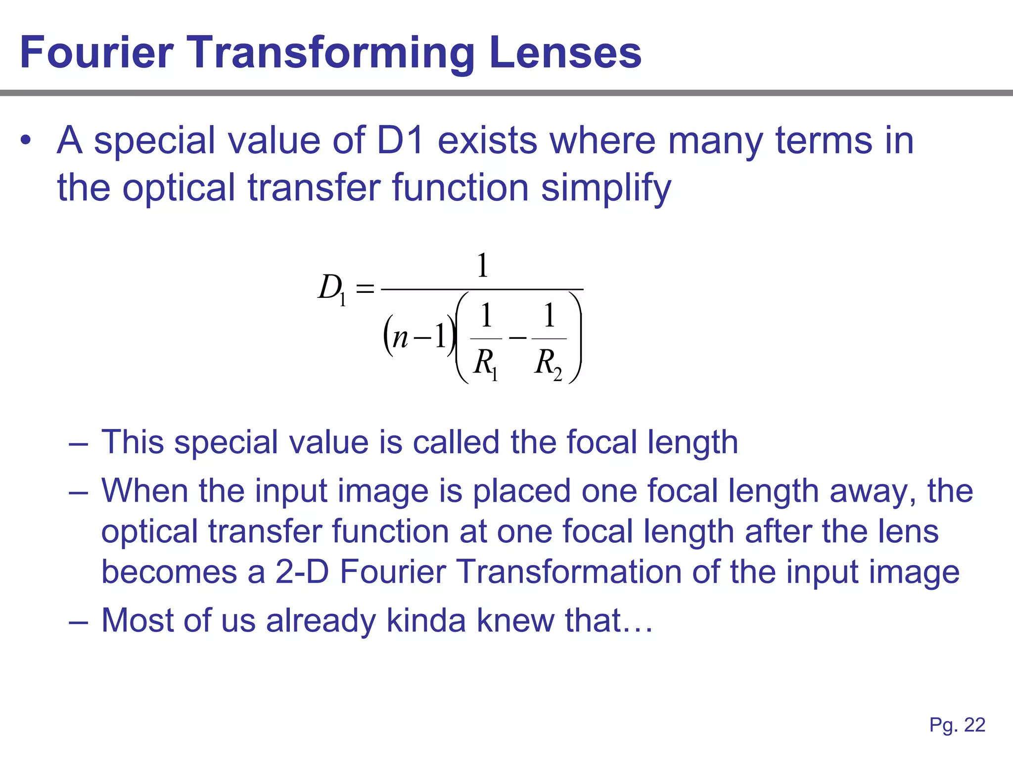 Fourier Transforming Lenses
• A special value of D1 exists where many terms in
  the optical transfer function simplify
                                 1
                   D1 
                                1 1
                          n 1  
                                R R 
                                 1 2


  – This special value is called the focal length
  – When the input image is placed one focal length away, the
    optical transfer function at one focal length after the lens
    becomes a 2-D Fourier Transformation of the input image
  – Most of us already kinda knew that…

                                                            Pg. 22
 