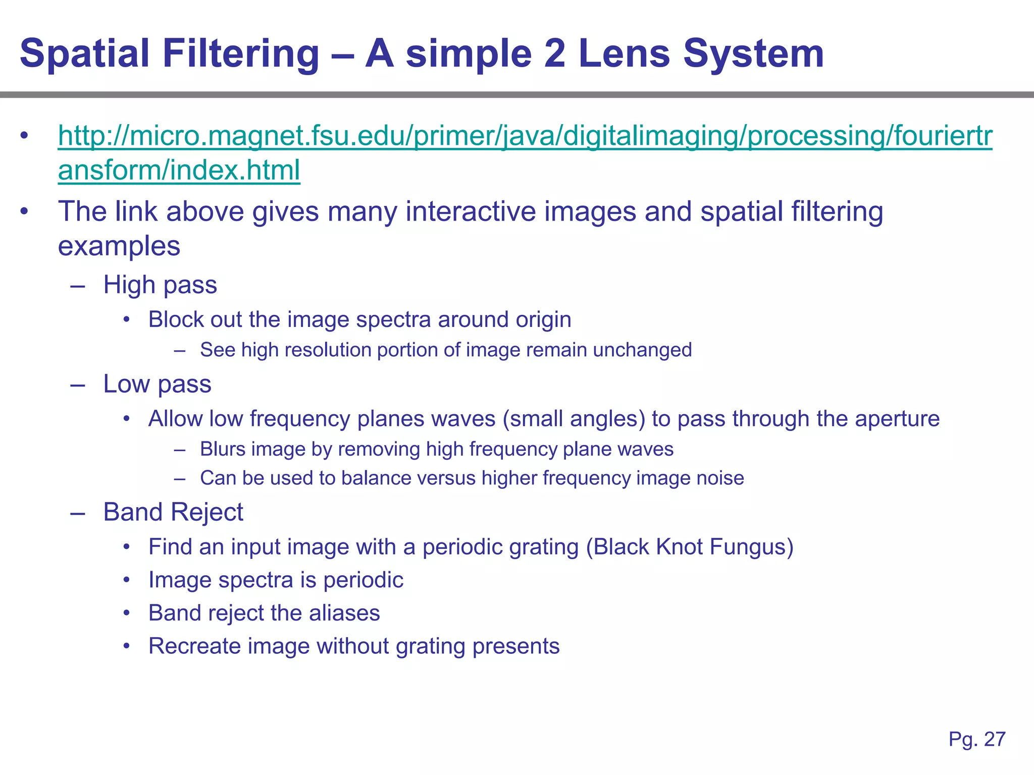 Spatial Filtering – A simple 2 Lens System
• http://micro.magnet.fsu.edu/primer/java/digitalimaging/processing/fouriertr
  ansform/index.html
• The link above gives many interactive images and spatial filtering
  examples
    – High pass
        • Block out the image spectra around origin
              – See high resolution portion of image remain unchanged
    – Low pass
        • Allow low frequency planes waves (small angles) to pass through the aperture
              – Blurs image by removing high frequency plane waves
              – Can be used to balance versus higher frequency image noise
    – Band Reject
        •   Find an input image with a periodic grating (Black Knot Fungus)
        •   Image spectra is periodic
        •   Band reject the aliases
        •   Recreate image without grating presents



                                                                                         Pg. 27
 