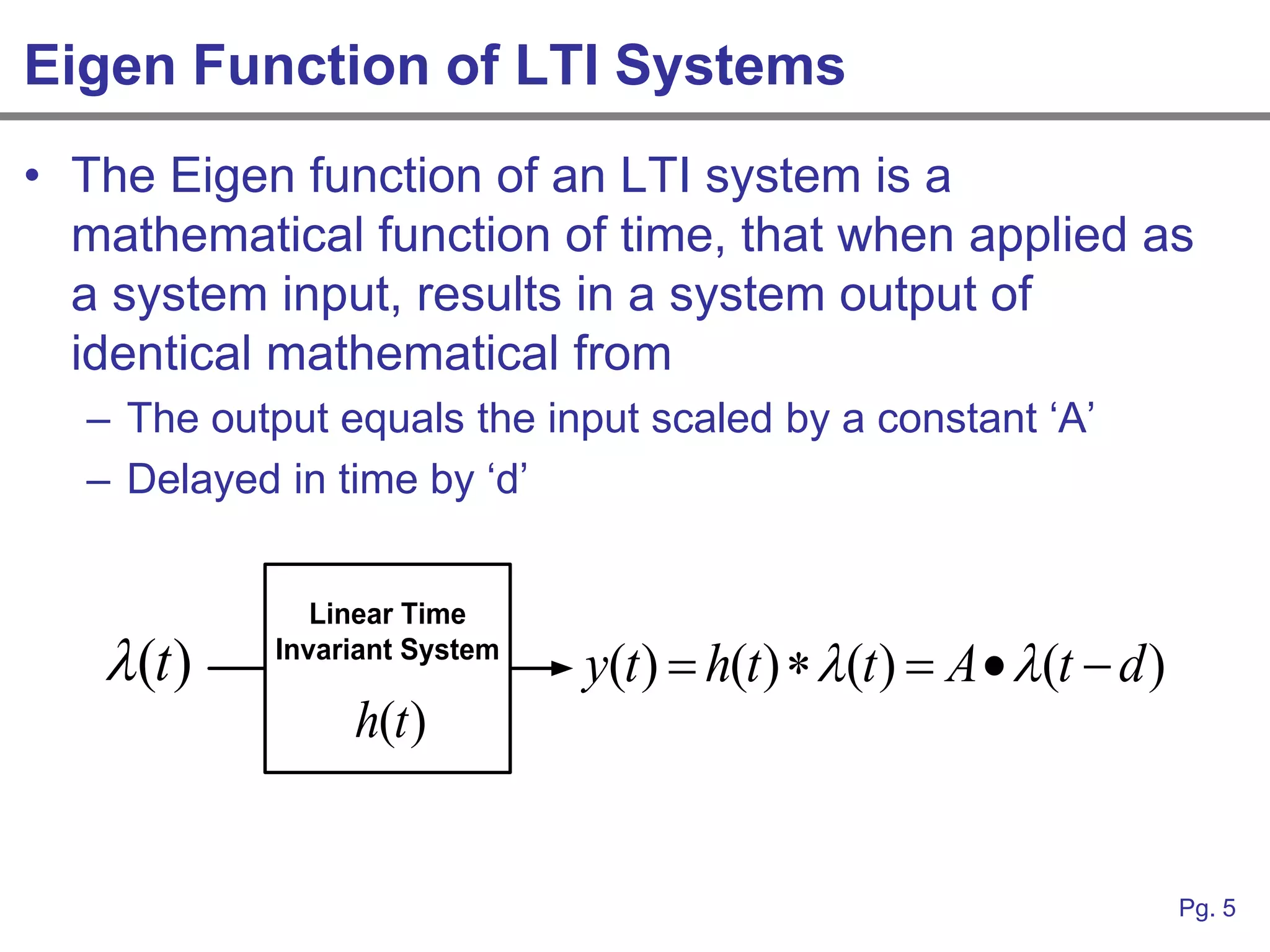 Eigen Function of LTI Systems
• The Eigen function of an LTI system is a
  mathematical function of time, that when applied as
  a system input, results in a system output of
  identical mathematical from
  – The output equals the input scaled by a constant „A‟
  – Delayed in time by „d‟


               Linear Time
    (t )   Invariant System
                               y(t )  h(t )  (t )  A  (t  d )
                 h(t )


                                                                       Pg. 5
 