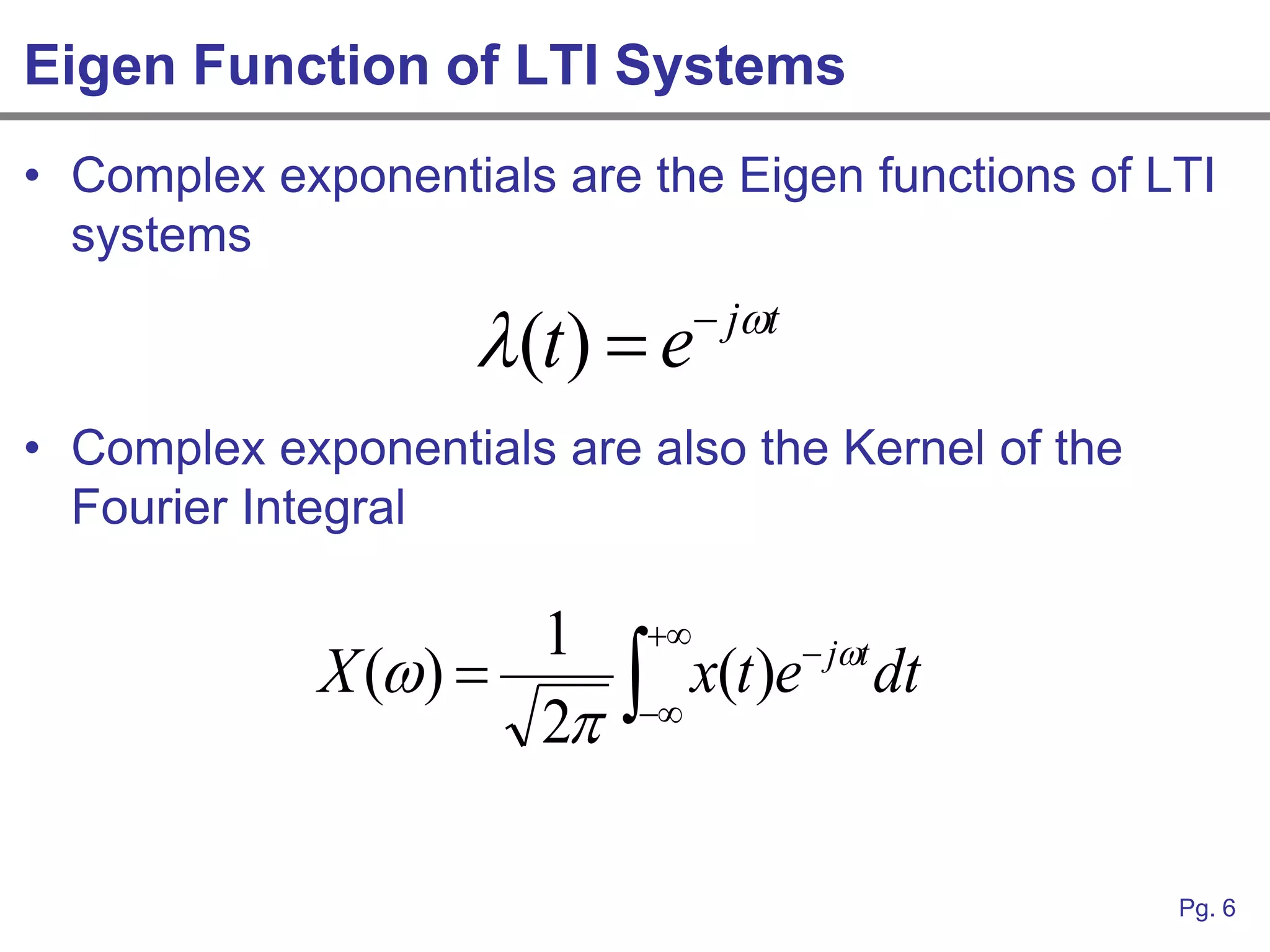 Eigen Function of LTI Systems
• Complex exponentials are the Eigen functions of LTI
  systems

                    (t )  e    jt

• Complex exponentials are also the Kernel of the
  Fourier Integral

                      1    
             X ( )       
                                          jt
                                x(t )e           dt
                      2   




                                                      Pg. 6
 