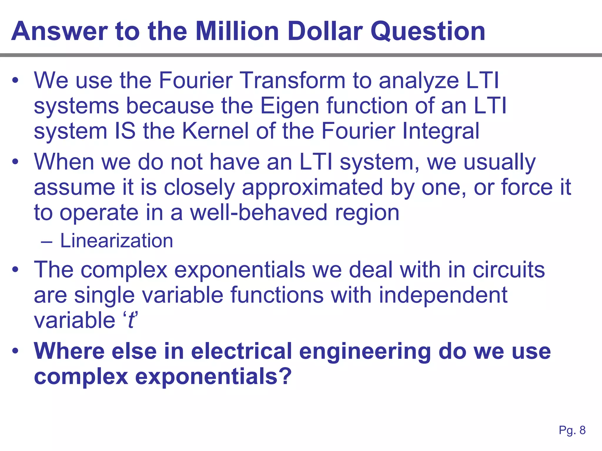 Answer to the Million Dollar Question
• We use the Fourier Transform to analyze LTI
  systems because the Eigen function of an LTI
  system IS the Kernel of the Fourier Integral
• When we do not have an LTI system, we usually
  assume it is closely approximated by one, or force it
  to operate in a well-behaved region
  – Linearization
• The complex exponentials we deal with in circuits
  are single variable functions with independent
  variable „t‟
• Where else in electrical engineering do we use
  complex exponentials?

                                                      Pg. 8
 