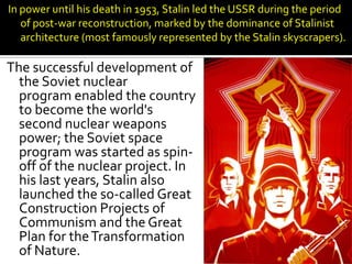 In power until his death in 1953, Stalin led the USSR during the period
   of post-war reconstruction, marked by the dominance of Stalinist
   architecture (most famously represented by the Stalin skyscrapers).

The successful development of
  the Soviet nuclear
  program enabled the country
  to become the world's
  second nuclear weapons
  power; the Soviet space
  program was started as spin-
  off of the nuclear project. In
  his last years, Stalin also
  launched the so-called Great
  Construction Projects of
  Communism and the Great
  Plan for the Transformation
  of Nature.
 