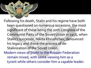 Following his death, Stalin and his regime have both
  been questioned on numerous occasions, the most
  significant of these being the 20th Congress of the
  Communist Party of the Soviet Union in 1956, when
  Stalin's successor, Nikita Khrushchev, denounced
  his legacy and drove the process of de-
  Stalinization of the Soviet Union.
Modern views of Stalin in the Russian Federation
  remain mixed, with some viewing him as a
  tyrant while others consider him a capable leader.
 