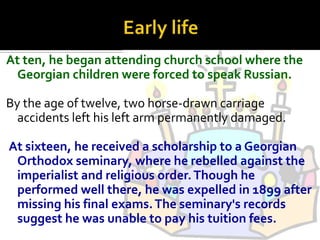 At ten, he began attending church school where the
 Georgian children were forced to speak Russian.

By the age of twelve, two horse-drawn carriage
  accidents left his left arm permanently damaged.

At sixteen, he received a scholarship to a Georgian
 Orthodox seminary, where he rebelled against the
 imperialist and religious order. Though he
 performed well there, he was expelled in 1899 after
 missing his final exams. The seminary's records
 suggest he was unable to pay his tuition fees.
 