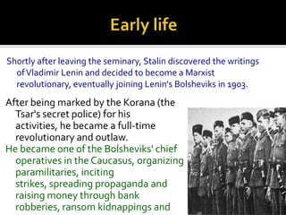 Shortly after leaving the seminary, Stalin discovered the writings
  of Vladimir Lenin and decided to become a Marxist
  revolutionary, eventually joining Lenin's Bolsheviks in 1903.
After being marked by the Korana (the
  Tsar's secret police) for his
  activities, he became a full-time
  revolutionary and outlaw.
He became one of the Bolsheviks' chief
  operatives in the Caucasus, organizing
  paramilitaries, inciting
  strikes, spreading propaganda and
  raising money through bank
  robberies, ransom kidnappings and
 