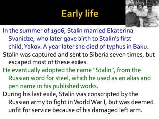 In the summer of 1906, Stalin married Ekaterina
  Svanidze, who later gave birth to Stalin's first
  child,Yakov. A year later she died of typhus in Baku.
Stalin was captured and sent to Siberia seven times, but
  escaped most of these exiles.
He eventually adopted the name "Stalin", from the
  Russian word for steel, which he used as an alias and
  pen name in his published works.
During his last exile, Stalin was conscripted by the
  Russian army to fight in World War I, but was deemed
  unfit for service because of his damaged left arm.
 
