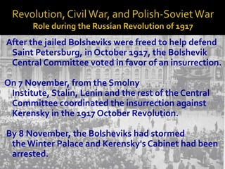 After the jailed Bolsheviks were freed to help defend
 Saint Petersburg, in October 1917, the Bolshevik
 Central Committee voted in favor of an insurrection.

On 7 November, from the Smolny
 Institute, Stalin, Lenin and the rest of the Central
 Committee coordinated the insurrection against
 Kerensky in the 1917 October Revolution.

By 8 November, the Bolsheviks had stormed
 the Winter Palace and Kerensky's Cabinet had been
 arrested.
 