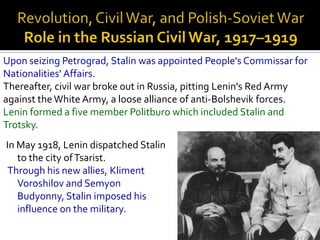 Upon seizing Petrograd, Stalin was appointed People's Commissar for
Nationalities' Affairs.
Thereafter, civil war broke out in Russia, pitting Lenin's Red Army
against the White Army, a loose alliance of anti-Bolshevik forces.
Lenin formed a five member Politburo which included Stalin and
Trotsky.
In May 1918, Lenin dispatched Stalin
   to the city of Tsarist.
 Through his new allies, Kliment
   Voroshilov and Semyon
   Budyonny, Stalin imposed his
   influence on the military.
 