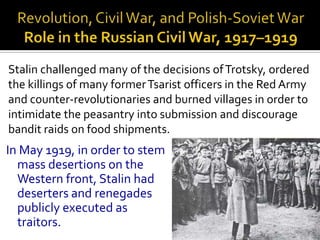 Stalin challenged many of the decisions of Trotsky, ordered
the killings of many former Tsarist officers in the Red Army
and counter-revolutionaries and burned villages in order to
intimidate the peasantry into submission and discourage
bandit raids on food shipments.
In May 1919, in order to stem
  mass desertions on the
  Western front, Stalin had
  deserters and renegades
  publicly executed as
  traitors.
 