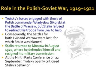  Trotsky's forces engaged with those of
  Polish commander Władysław Sikorski at
  the Battle of Warsaw, but Stalin refused
  to redirect his troops from Lviv to help.
 Consequently, the battles for
  both Lviv and Warsaw were lost, for
  which Stalin was blamed.
 Stalin returned to Moscow in August
  1920, where he defended himself and
  resigned his military commission.
 At the Ninth Party Conference on 22
  September, Trotsky openly criticized
  Stalin's behavior.
 