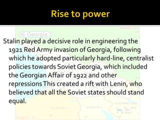 Stalin played a decisive role in engineering the
  1921 Red Army invasion of Georgia, following
  which he adopted particularly hard-line, centralist
  policies towards Soviet Georgia, which included
  the Georgian Affair of 1922 and other
  repressions This created a rift with Lenin, who
  believed that all the Soviet states should stand
  equal.
 