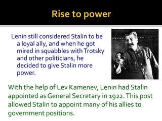 Lenin still considered Stalin to be
   a loyal ally, and when he got
   mired in squabbles with Trotsky
   and other politicians, he
   decided to give Stalin more
   power.

With the help of Lev Kamenev, Lenin had Stalin
appointed as General Secretary in 1922. This post
allowed Stalin to appoint many of his allies to
government positions.
 