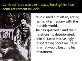 Lenin suffered a stroke in 1922, forcing him into
semi-retirement in Gorki.

                     Stalin visited him often, acting
                       as his intermediary with the
                       outside world.
                     The pair quarreled and their
                       relationship deteriorated.
                     Lenin dictated increasingly
                       disparaging notes on Stalin
                       in what would become his
                       testament.
 