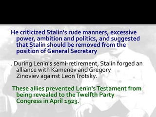 He criticized Stalin's rude manners, excessive
 power, ambition and politics, and suggested
 that Stalin should be removed from the
 position of General Secretary
. During Lenin's semi-retirement, Stalin forged an
   alliance with Kamenev and Gregory
   Zinoviev against Leon Trotsky.
These allies prevented Lenin's Testament from
 being revealed to the Twelfth Party
 Congress in April 1923.
 