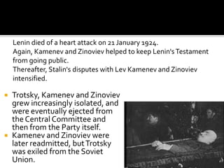 Lenin died of a heart attack on 21 January 1924.
    Again, Kamenev and Zinoviev helped to keep Lenin's Testament
    from going public.
    Thereafter, Stalin's disputes with Lev Kamenev and Zinoviev
    intensified.

 Trotsky, Kamenev and Zinoviev
  grew increasingly isolated, and
  were eventually ejected from
  the Central Committee and
  then from the Party itself.
 Kamenev and Zinoviev were
  later readmitted, but Trotsky
  was exiled from the Soviet
  Union.
 