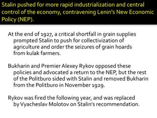 Stalin pushed for more rapid industrialization and central
control of the economy, contravening Lenin's New Economic
Policy (NEP).

  At the end of 1927, a critical shortfall in grain supplies
    prompted Stalin to push for collectivization of
    agriculture and order the seizures of grain hoards
    from kulak farmers.

  Bukharin and Premier Alexey Rykov opposed these
    policies and advocated a return to the NEP, but the rest
    of the Politburo sided with Stalin and removed Bukharin
    from the Politburo in November 1929.

  Rykov was fired the following year, and was replaced
    by Vyacheslav Molotov on Stalin's recommendation.
 