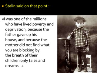    Stalin said on that point :

«I was one of the millions
  who have lived poverty and
  deprivation, because the
  father gave up his
  house, and because the
  mother did not find what
  you are blocking by
  the breath of their
  children only tales and
  dreams ..»
 