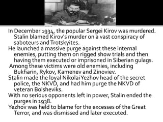 In December 1934, the popular Sergei Kirov was murdered.
   Stalin blamed Kirov's murder on a vast conspiracy of
   saboteurs and Trotskyites.
He launched a massive purge against these internal
   enemies, putting them on rigged show trials and then
   having them executed or imprisoned in Siberian gulags.
 Among these victims were old enemies, including
   Bukharin, Rykov, Kamenev and Zinoviev.
Stalin made the loyal Nikolai Yezhov head of the secret
   police, the NKVD, and had him purge the NKVD of
   veteran Bolsheviks.
With no serious opponents left in power, Stalin ended the
   purges in 1938.
Yezhov was held to blame for the excesses of the Great
   Terror, and was dismissed and later executed.
 